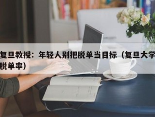 复旦教授：年轻人别把脱单当目标（复旦大学脱单率）