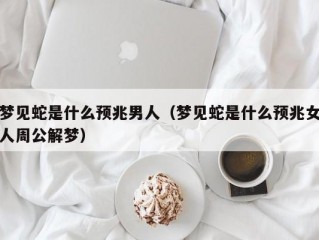 梦见蛇是什么预兆男人（梦见蛇是什么预兆女人周公解梦）