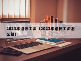 2023年退休工资（2023年退休工资怎么算）