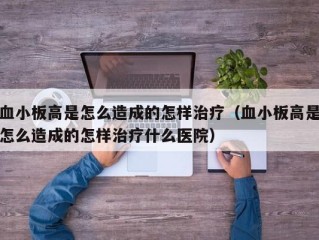 血小板高是怎么造成的怎样治疗（血小板高是怎么造成的怎样治疗什么医院）