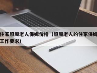 住家照顾老人保姆价格（照顾老人的住家保姆工作要求）