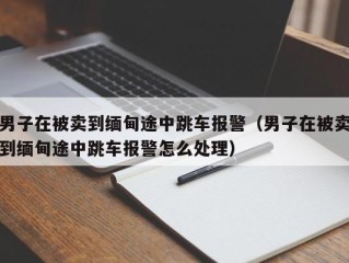 男子在被卖到缅甸途中跳车报警（男子在被卖到缅甸途中跳车报警怎么处理）