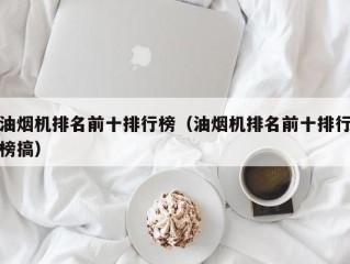 油烟机排名前十排行榜（油烟机排名前十排行榜搞）