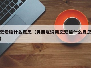 恋爱脑什么意思（男朋友说我恋爱脑什么意思）