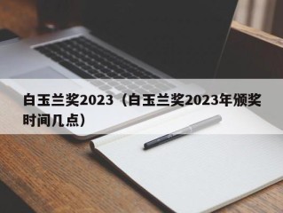 白玉兰奖2023（白玉兰奖2023年颁奖时间几点）