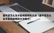 扁平疣怎么治才能彻底根除方法（扁平疣怎么治才能彻底根除方法偏方）