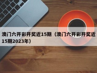 澳门六开彩开奖近15期（澳门六开彩开奖近15期2023年）