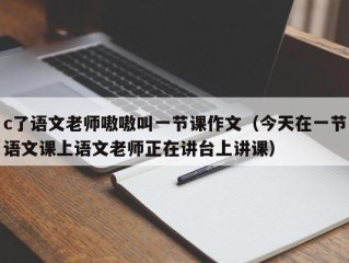 c了语文老师嗷嗷叫一节课作文（今天在一节语文课上语文老师正在讲台上讲课）