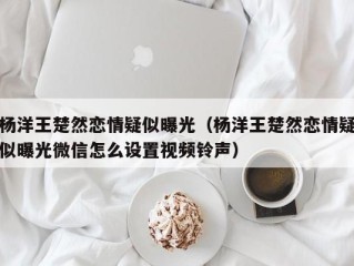 杨洋王楚然恋情疑似曝光（杨洋王楚然恋情疑似曝光微信怎么设置视频铃声）