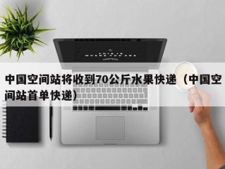 中国空间站将收到70公斤水果快递（中国空间站首单快递）