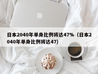 日本2040年单身比例将达47%（日本2040年单身比例将达47）