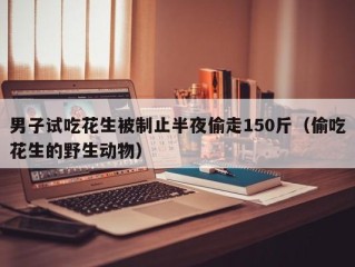 男子试吃花生被制止半夜偷走150斤（偷吃花生的野生动物）