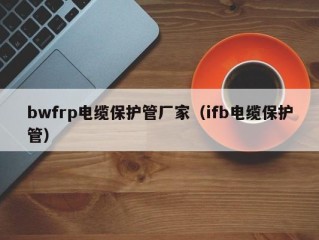 bwfrp电缆保护管厂家（ifb电缆保护管）