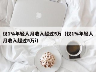 仅1%年轻人月收入超过5万（仅1%年轻人月收入超过5万i）