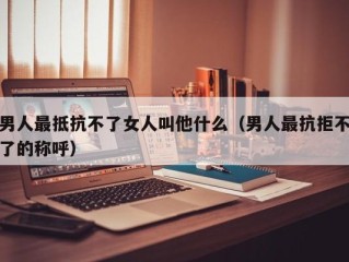 男人最抵抗不了女人叫他什么（男人最抗拒不了的称呼）