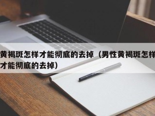 黄褐斑怎样才能彻底的去掉（男性黄褐斑怎样才能彻底的去掉）