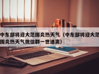 中东部将迎大范围炎热天气（中东部将迎大范围炎热天气微信群一世迷离）