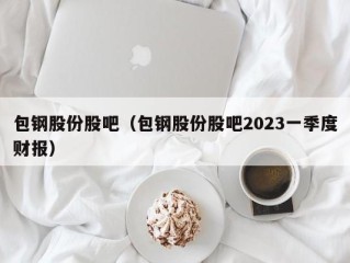 包钢股份股吧（包钢股份股吧2023一季度财报）