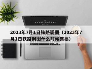 2023年7月1日铁路调图（2023年7月1日铁路调图什么时候售票）