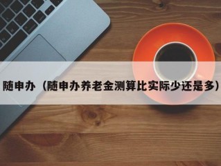 随申办（随申办养老金测算比实际少还是多）