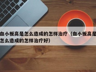 血小板高是怎么造成的怎样治疗（血小板高是怎么造成的怎样治疗好）