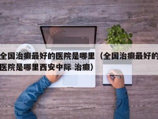 全国治癫最好的医院是哪里（全国治癫最好的医院是哪里西安中际 治癫）