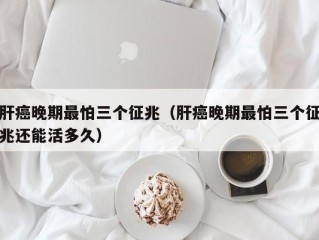 肝癌晚期最怕三个征兆（肝癌晚期最怕三个征兆还能活多久）