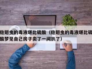 隐翅虫的毒液堪比硫酸（隐翅虫的毒液堪比硫酸梦见自己房子卖了一间扒了）