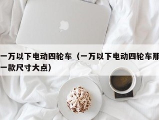 一万以下电动四轮车（一万以下电动四轮车那一款尺寸大点）