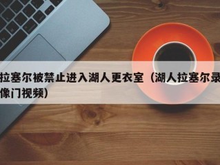 拉塞尔被禁止进入湖人更衣室（湖人拉塞尔录像门视频）