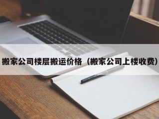 搬家公司楼层搬运价格（搬家公司上楼收费）