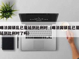 曝法国骚乱已蔓延到比利时（曝法国骚乱已蔓延到比利时了吗）