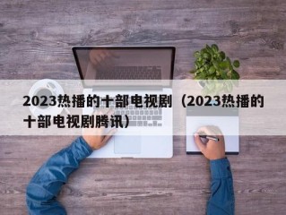 2023热播的十部电视剧（2023热播的十部电视剧腾讯）