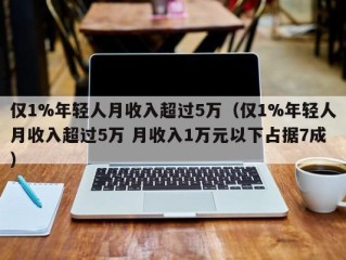 仅1%年轻人月收入超过5万（仅1%年轻人月收入超过5万 月收入1万元以下占据7成）