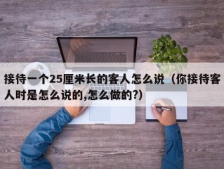 接待一个25厘米长的客人怎么说（你接待客人时是怎么说的,怎么做的?）