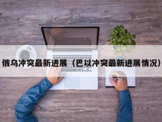 俄乌冲突最新进展（巴以冲突最新进展情况）