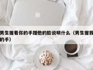 男生握着你的手蹭他的脸说明什么（男生握我的手）