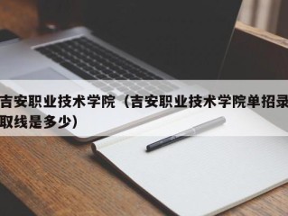 吉安职业技术学院（吉安职业技术学院单招录取线是多少）