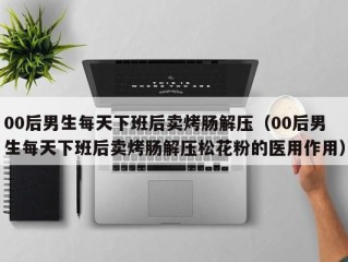 00后男生每天下班后卖烤肠解压（00后男生每天下班后卖烤肠解压松花粉的医用作用）