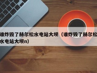 谁炸毁了赫尔松水电站大坝（谁炸毁了赫尔松水电站大坝n）