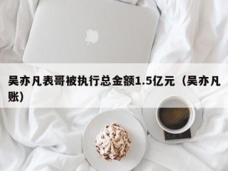 吴亦凡表哥被执行总金额1.5亿元（吴亦凡账）