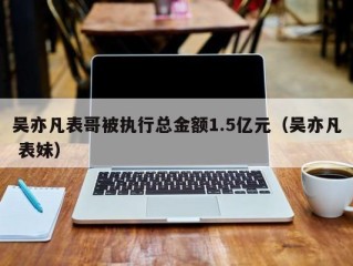 吴亦凡表哥被执行总金额1.5亿元（吴亦凡 表妹）