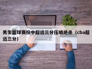 男生篮球赛投中超远三分压哨绝杀（cba超远三分）