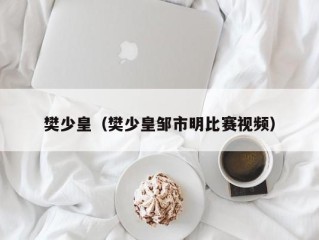 樊少皇（樊少皇邹市明比赛视频）