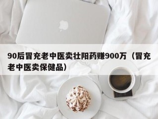 90后冒充老中医卖壮阳药赚900万（冒充老中医卖保健品）