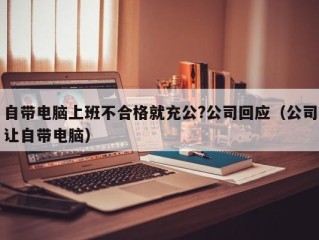 自带电脑上班不合格就充公?公司回应（公司让自带电脑）