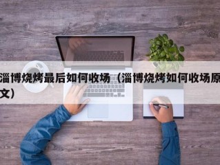 淄博烧烤最后如何收场（淄博烧烤如何收场原文）