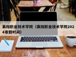 襄阳职业技术学院（襄阳职业技术学院2024寒假时间）