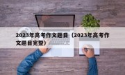 2023年高考作文题目（2023年高考作文题目完整）