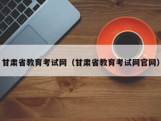 甘肃省教育考试网（甘肃省教育考试网官网）